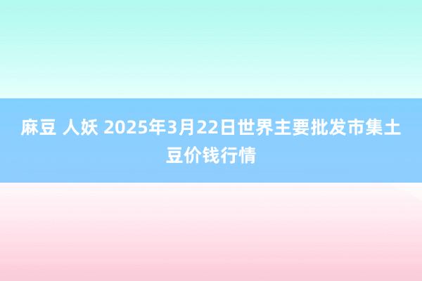 麻豆 人妖 2025年3月22日世界主要批发市集土豆价钱行情