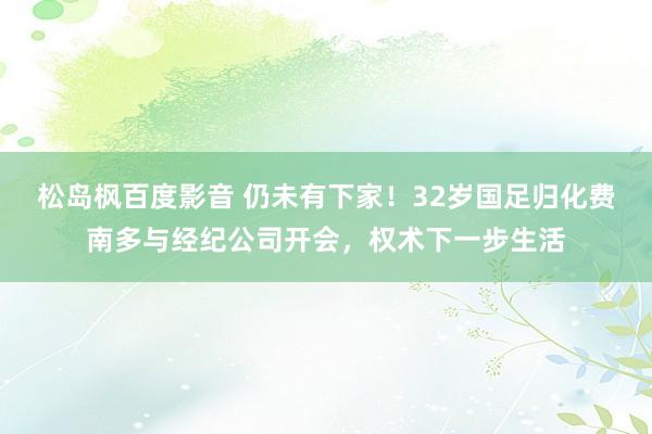 松岛枫百度影音 仍未有下家！32岁国足归化费南多与经纪公司开会，权术下一步生活