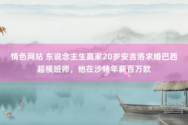 情色网站 东说念主生赢家20岁安吉洛求婚巴西超模班师，他在沙特年薪百万欧