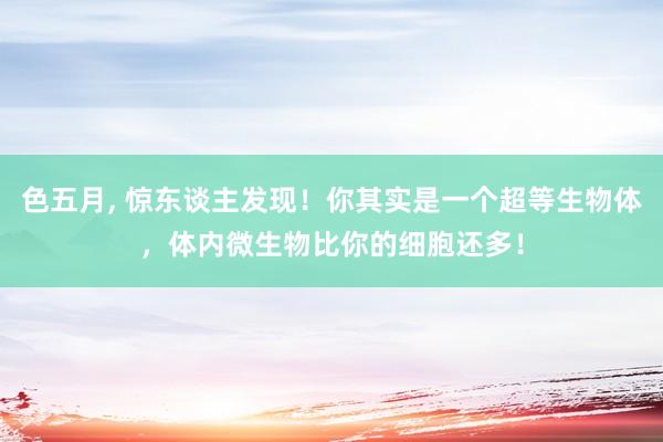 色五月， 惊东谈主发现！你其实是一个超等生物体，体内微生物比你的细胞还多！