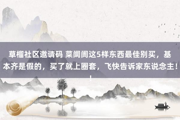 草榴社区邀请码 菜阛阓这5样东西最佳别买，基本齐是假的，买了就上圈套，飞快告诉家东说念主！
