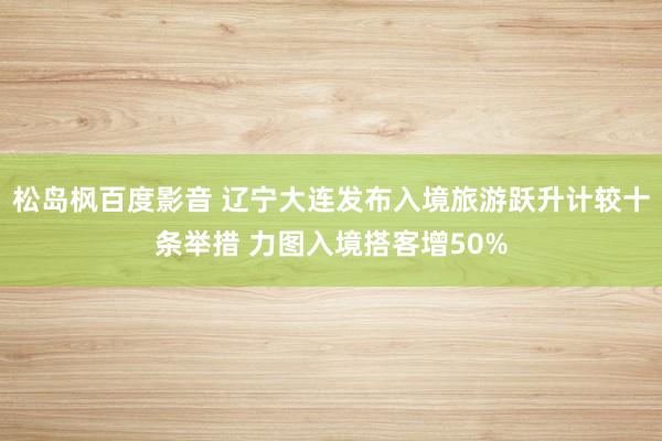 松岛枫百度影音 辽宁大连发布入境旅游跃升计较十条举措 力图入境搭客增50%