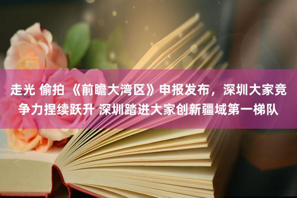 走光 偷拍 《前瞻大湾区》申报发布，深圳大家竞争力捏续跃升 深圳踏进大家创新疆域第一梯队