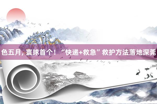色五月， 寰球首个！“快递+救急”救护方法落地深莞