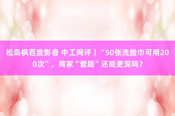 松岛枫百度影音 中工网评丨“50张洗脸巾可用200次”，商家“套路”还能更深吗？