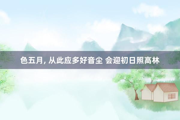 色五月， 从此应多好音尘 会迎初日照高林