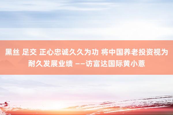 黑丝 足交 正心忠诚久久为功 将中国养老投资视为耐久发展业绩 ——访富达国际黄小薏