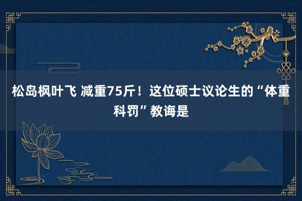 松岛枫叶飞 减重75斤！这位硕士议论生的“体重科罚”教诲是