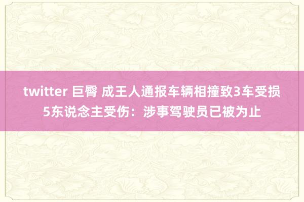 twitter 巨臀 成王人通报车辆相撞致3车受损5东说念主受伤：涉事驾驶员已被为止