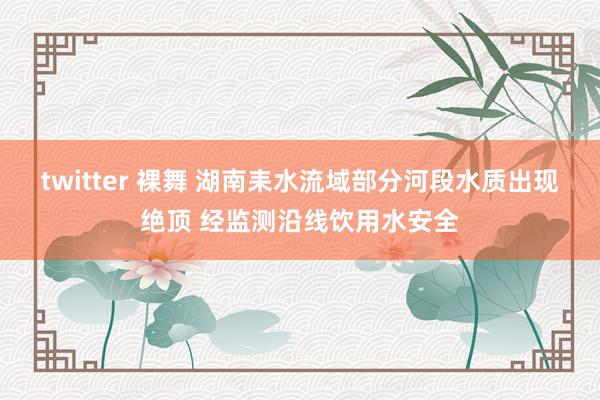 twitter 裸舞 湖南耒水流域部分河段水质出现绝顶 经监测沿线饮用水安全