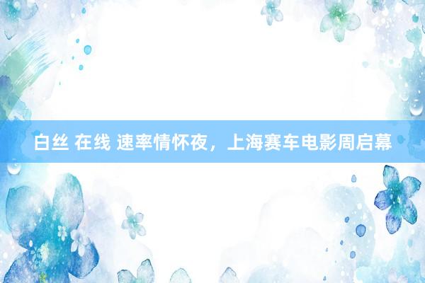 白丝 在线 速率情怀夜，上海赛车电影周启幕