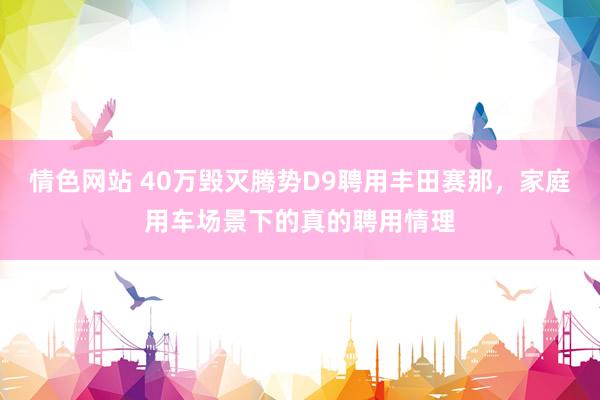 情色网站 40万毁灭腾势D9聘用丰田赛那，家庭用车场景下的真的聘用情理