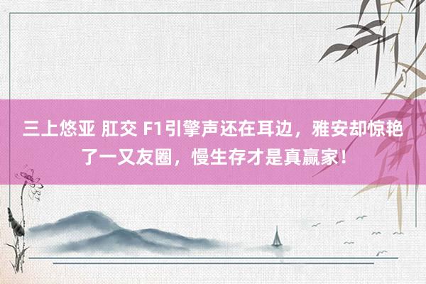 三上悠亚 肛交 F1引擎声还在耳边，雅安却惊艳了一又友圈，慢生存才是真赢家！