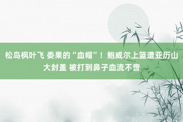 松岛枫叶飞 委果的“血帽”！鲍威尔上篮遭亚历山大封盖 被打到鼻子血流不啻