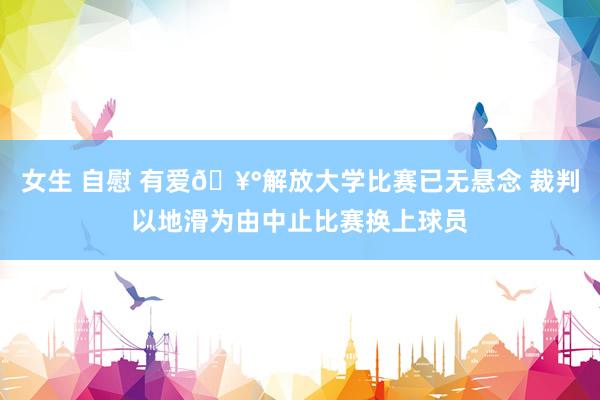 女生 自慰 有爱🥰解放大学比赛已无悬念 裁判以地滑为由中止比赛换上球员
