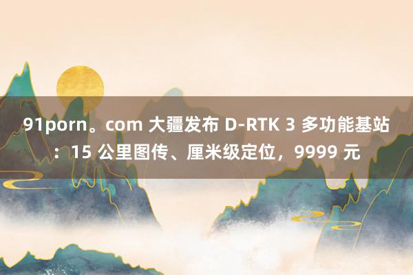 91porn。com 大疆发布 D-RTK 3 多功能基站：15 公里图传、厘米级定位，9999 元