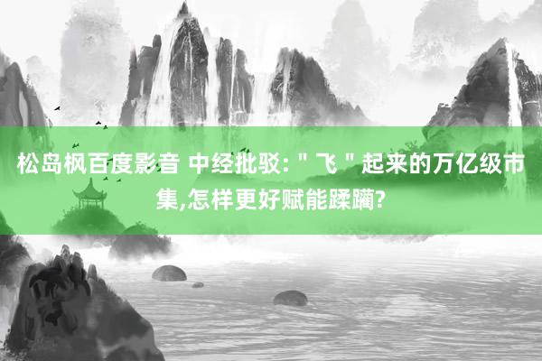 松岛枫百度影音 中经批驳:＂飞＂起来的万亿级市集，怎样更好赋能蹂躏?