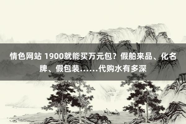 情色网站 1900就能买万元包？假舶来品、化名牌、假包装……代购水有多深