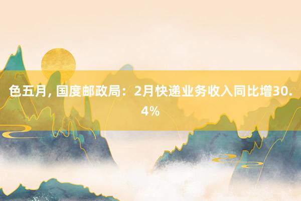 色五月， 国度邮政局：2月快递业务收入同比增30.4%