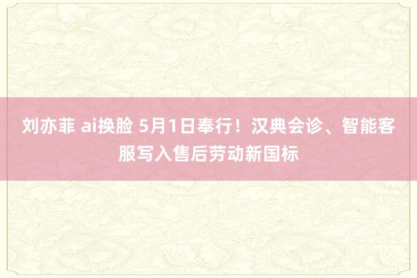 刘亦菲 ai换脸 5月1日奉行！汉典会诊、智能客服写入售后劳动新国标