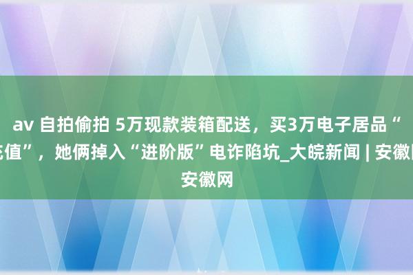 av 自拍偷拍 5万现款装箱配送，买3万电子居品“充值”，她俩掉入“进阶版”电诈陷坑_大皖新闻 | 安徽网