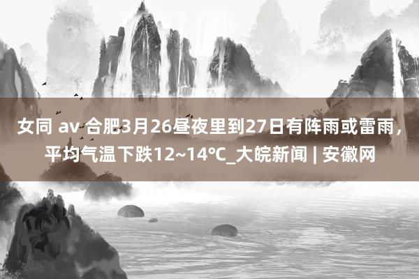 女同 av 合肥3月26昼夜里到27日有阵雨或雷雨，平均气温下跌12~14℃_大皖新闻 | 安徽网