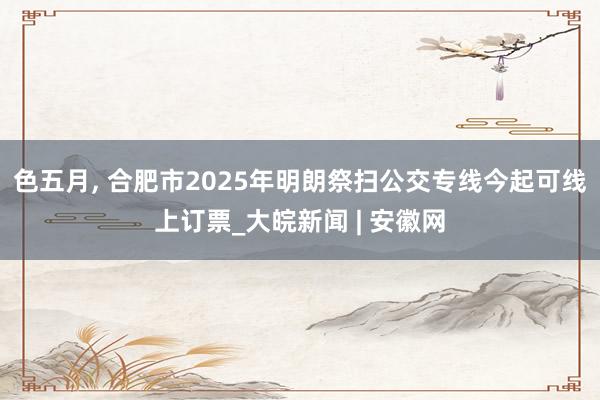 色五月， 合肥市2025年明朗祭扫公交专线今起可线上订票_大皖新闻 | 安徽网