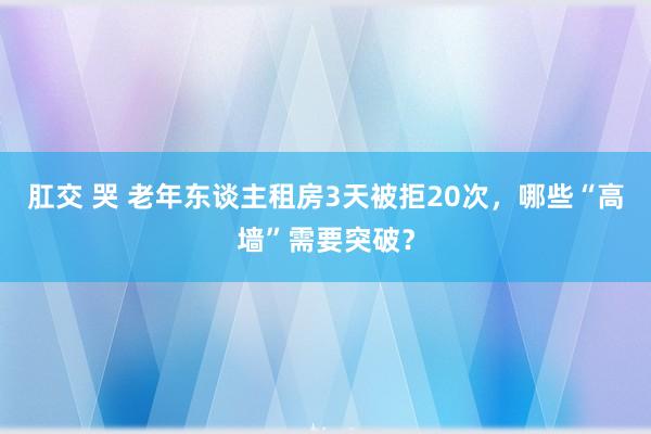 肛交 哭 老年东谈主租房3天被拒20次，哪些“高墙”需要突破？