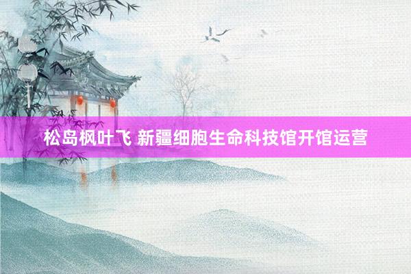 松岛枫叶飞 新疆细胞生命科技馆开馆运营