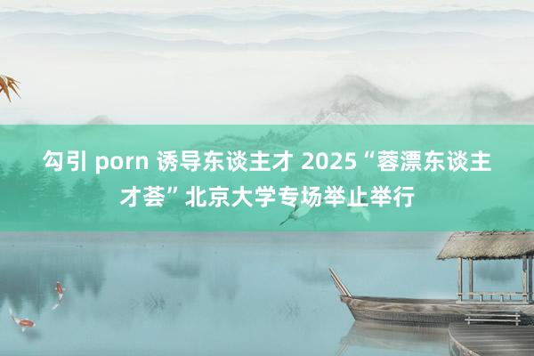 勾引 porn 诱导东谈主才 2025“蓉漂东谈主才荟”北京大学专场举止举行