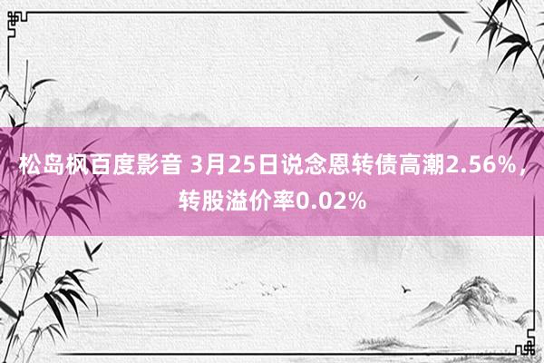 松岛枫百度影音 3月25日说念恩转债高潮2.56%，转股溢价率0.02%