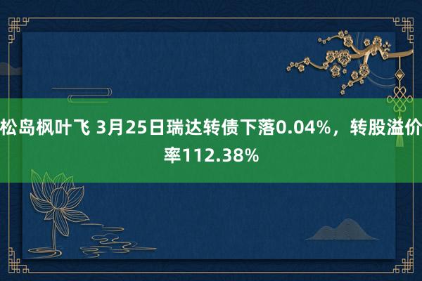 松岛枫叶飞 3月25日瑞达转债下落0.04%，转股溢价率112.38%