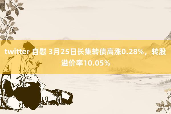twitter 自慰 3月25日长集转债高涨0.28%，转股溢价率10.05%