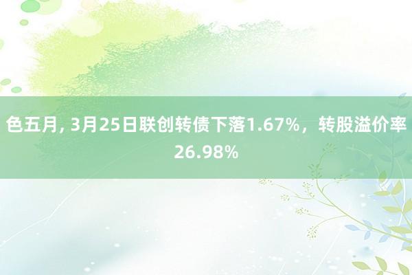 色五月， 3月25日联创转债下落1.67%，转股溢价率26.98%