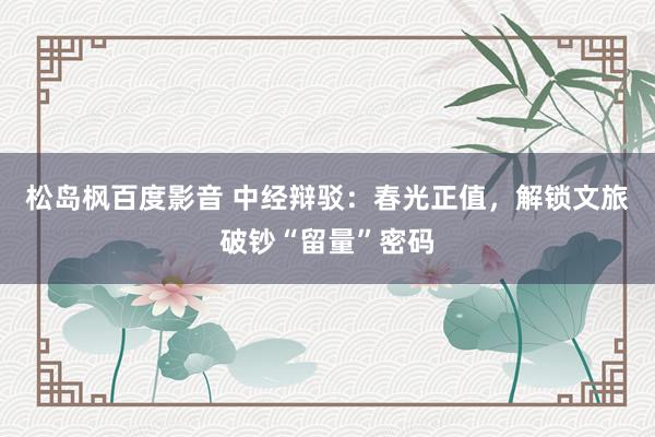 松岛枫百度影音 中经辩驳：春光正值，解锁文旅破钞“留量”密码