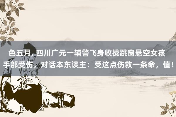 色五月， 四川广元一辅警飞身收拢跳窗悬空女孩 手部受伤，对话本东谈主：受这点伤救一条命，值！