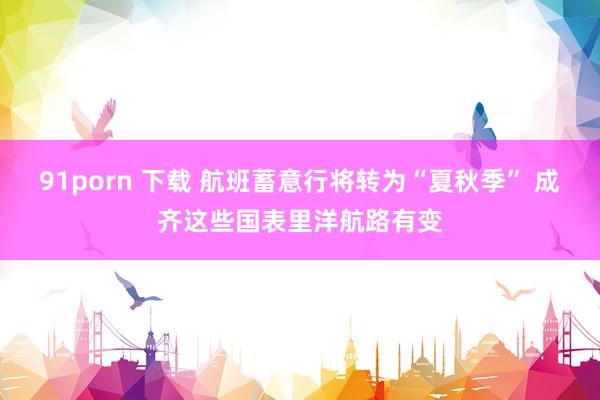 91porn 下载 航班蓄意行将转为“夏秋季” 成齐这些国表里洋航路有变