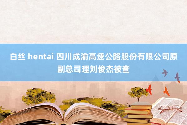 白丝 hentai 四川成渝高速公路股份有限公司原副总司理刘俊杰被查