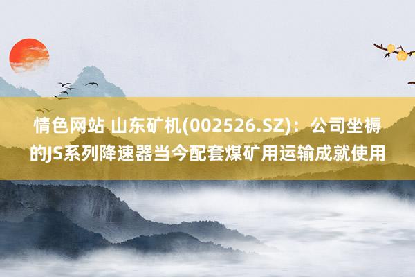 情色网站 山东矿机(002526.SZ)：公司坐褥的JS系列降速器当今配套煤矿用运输成就使用