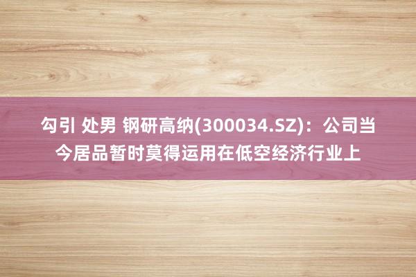 勾引 处男 钢研高纳(300034.SZ)：公司当今居品暂时莫得运用在低空经济行业上