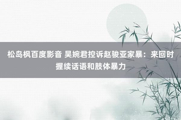 松岛枫百度影音 吴婉君控诉赵骏亚家暴：来回时握续话语和肢体暴力
