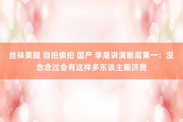丝袜美腿 自拍偷拍 国产 李晟讲演断层第一：没念念过会有这样多东谈主赈济我