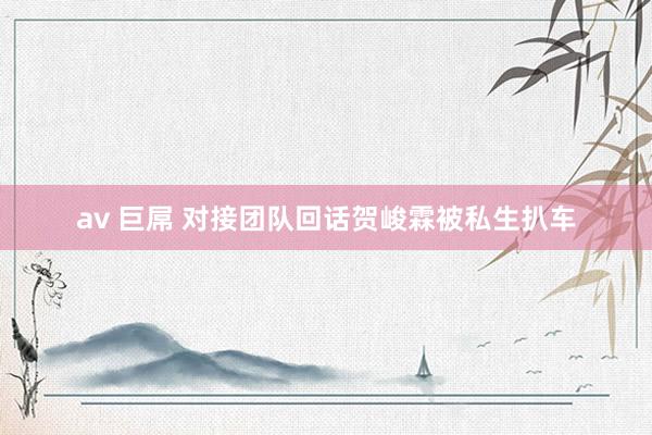 av 巨屌 对接团队回话贺峻霖被私生扒车