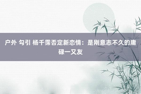 户外 勾引 杨千霈否定新恋情:是刚意志不久的庸碌一又友