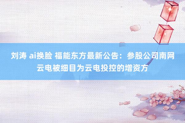 刘涛 ai换脸 福能东方最新公告：参股公司南网云电被细目为云电投控的增资方