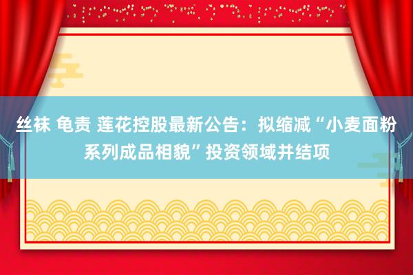 丝袜 龟责 莲花控股最新公告：拟缩减“小麦面粉系列成品相貌”投资领域并结项