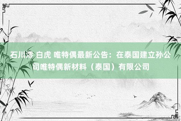石川澪 白虎 唯特偶最新公告：在泰国建立孙公司唯特偶新材料（泰国）有限公司