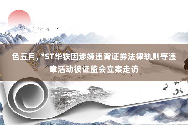色五月， *ST华铁因涉嫌违背证券法律轨则等违章活动被证监会立案走访