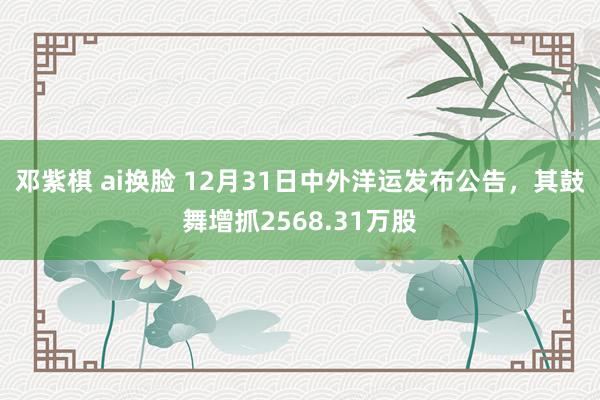 邓紫棋 ai换脸 12月31日中外洋运发布公告，其鼓舞增抓2568.31万股