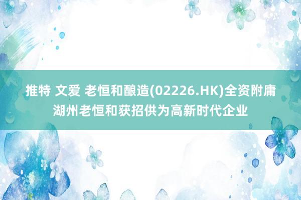 推特 文爱 老恒和酿造(02226.HK)全资附庸湖州老恒和获招供为高新时代企业
